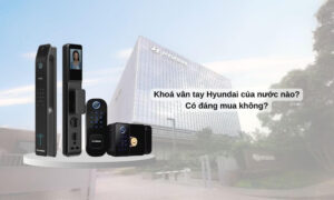 Khoá vân tay Hyundai của nước nào? Có đáng mua không? Khoá vân tay Hyundai của nước nào